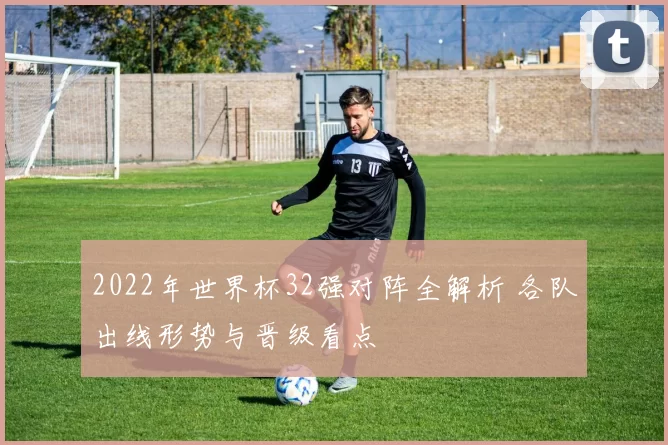 2022年世界杯32强对阵全解析 各队出线形势与晋级看点