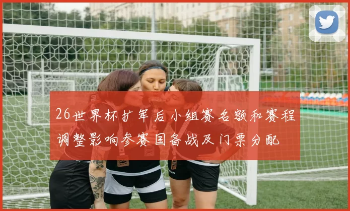 26世界杯扩军后小组赛名额和赛程调整影响参赛国备战及门票分配