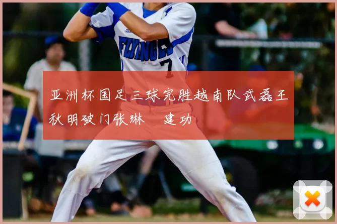 亚洲杯国足三球完胜越南队武磊王秋明破门张琳芃建功