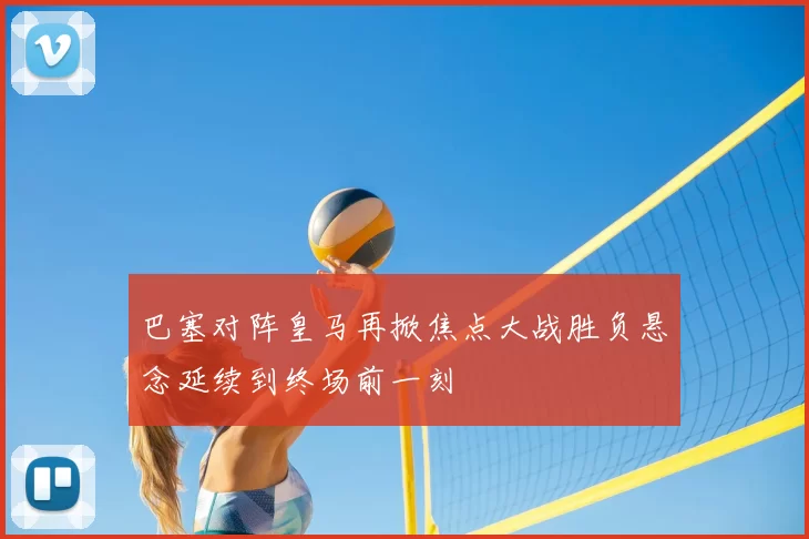 巴塞对阵皇马再掀焦点大战胜负悬念延续到终场前一刻