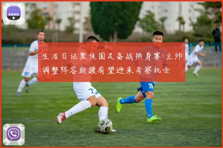 生活日记聚焦国足备战热身赛 主帅调整阵容新援有望迎来考察机会