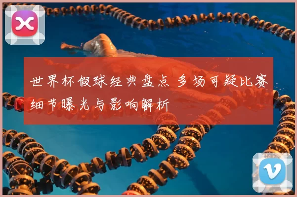 世界杯假球经典盘点 多场可疑比赛细节曝光与影响解析