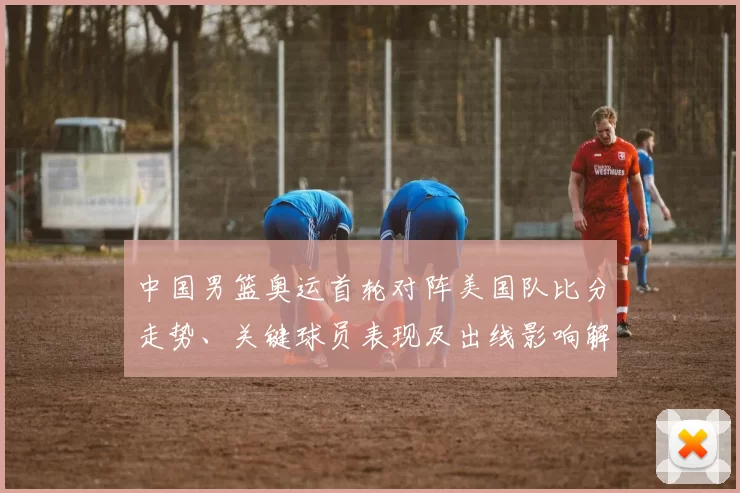 中国男篮奥运首轮对阵美国队比分走势、关键球员表现及出线影响解读