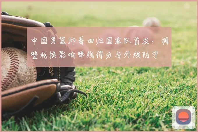 中国男篮帅哥回归国家队首发，调整轮换影响锋线得分与外线防守