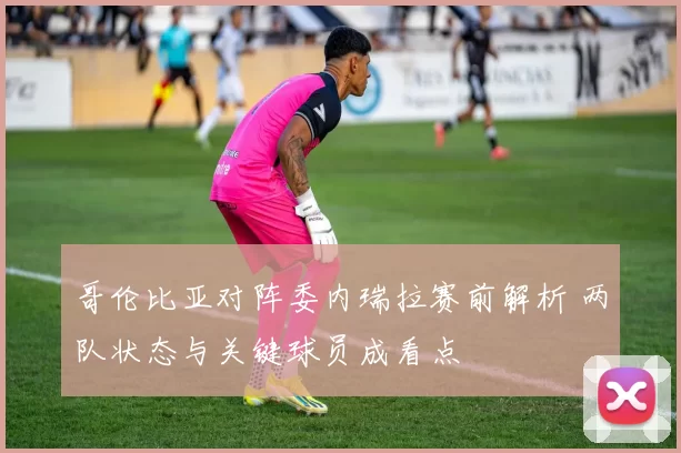 哥伦比亚对阵委内瑞拉赛前解析 两队状态与关键球员成看点