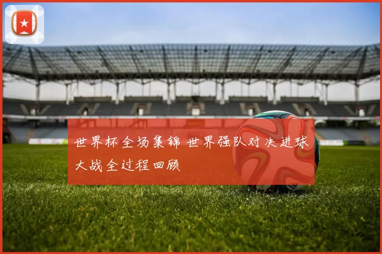 世界杯全场集锦 世界强队对决进球大战全过程回顾