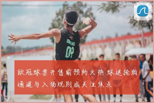 欧冠球票开售前预约火热 球迷抢购通道与入场规则成关注焦点