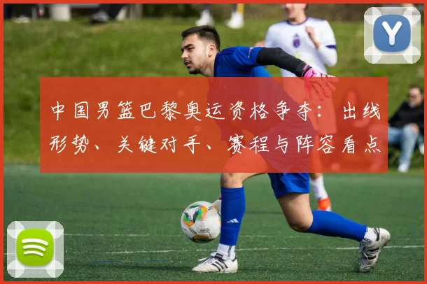 中国男篮巴黎奥运资格争夺：出线形势、关键对手、赛程与阵容看点