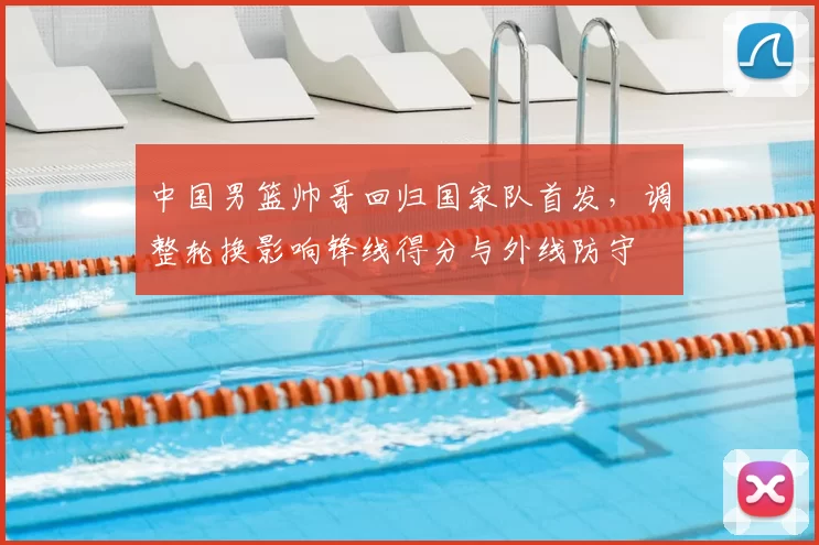 中国男篮帅哥回归国家队首发，调整轮换影响锋线得分与外线防守