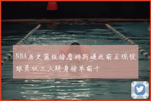 NBA历史篮板榜詹姆斯逼近前五现役球员仅三人跻身榜单前十