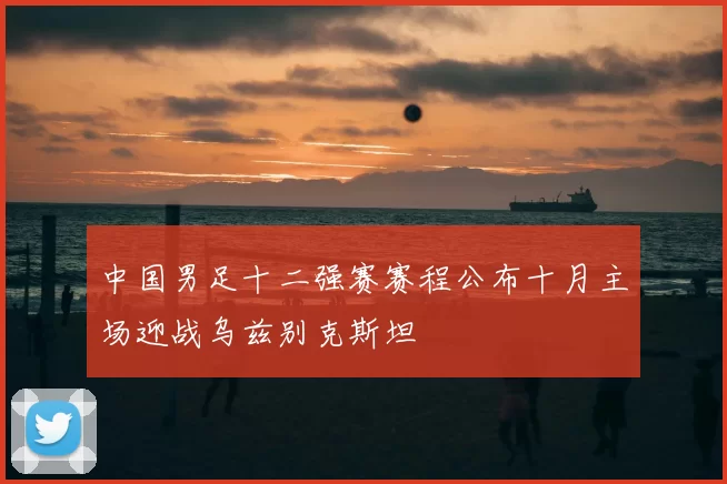 中国男足十二强赛赛程公布十月主场迎战乌兹别克斯坦