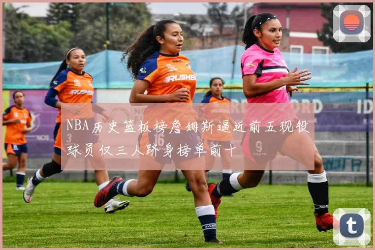 NBA历史篮板榜詹姆斯逼近前五现役球员仅三人跻身榜单前十