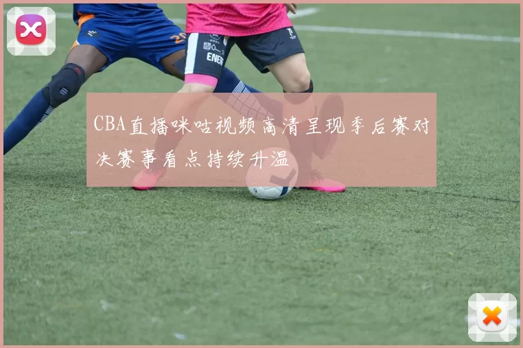 CBA直播咪咕视频高清呈现季后赛对决赛事看点持续升温