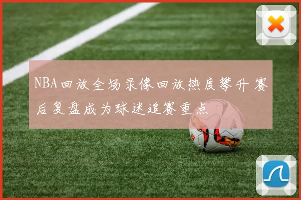 NBA回放全场录像回放热度攀升 赛后复盘成为球迷追赛重点