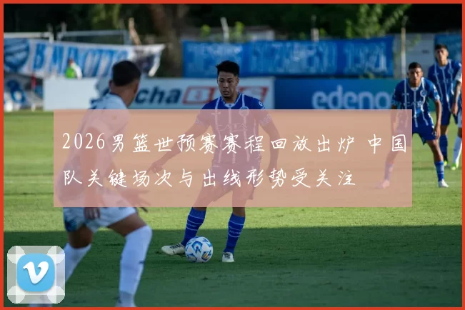 2026男篮世预赛赛程回放出炉 中国队关键场次与出线形势受关注