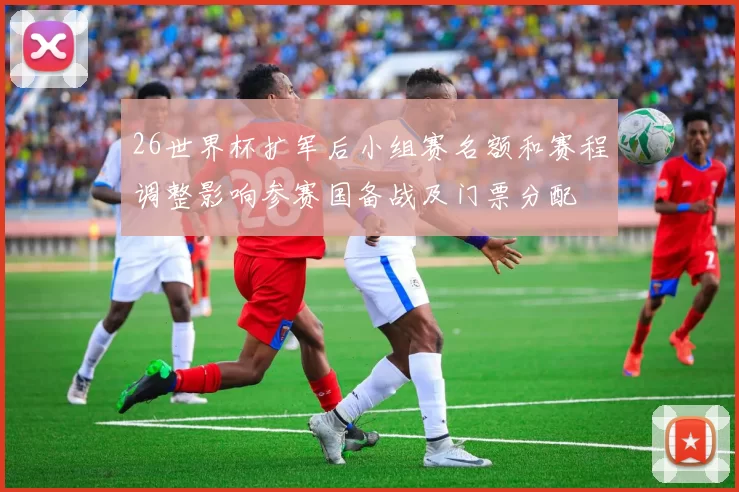 26世界杯扩军后小组赛名额和赛程调整影响参赛国备战及门票分配