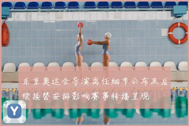 东京奥运会导演离任细节公布及后续接替安排影响赛事转播呈现