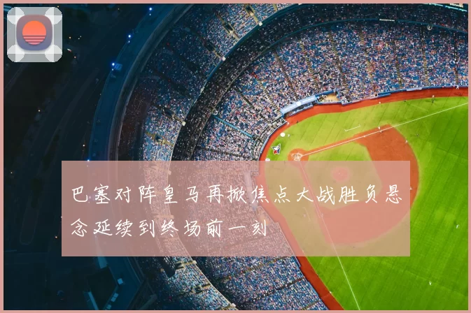 巴塞对阵皇马再掀焦点大战胜负悬念延续到终场前一刻