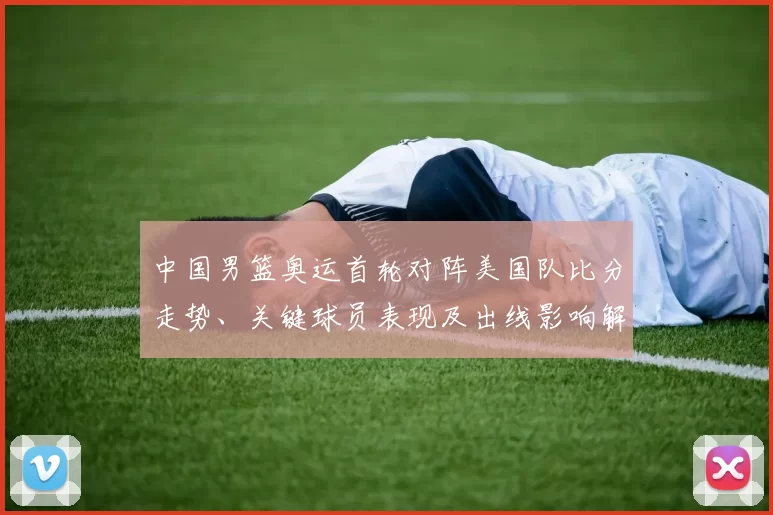 中国男篮奥运首轮对阵美国队比分走势、关键球员表现及出线影响解读