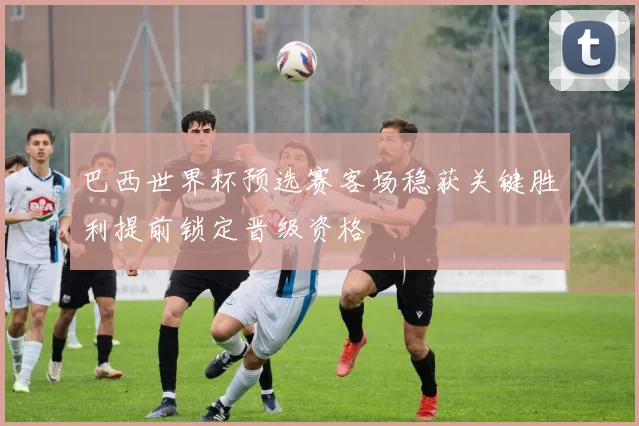 巴西世界杯预选赛客场稳获关键胜利提前锁定晋级资格