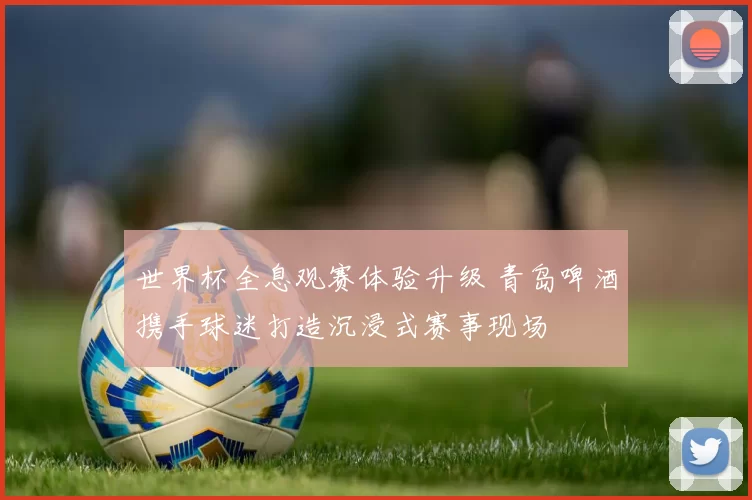 世界杯全息观赛体验升级 青岛啤酒携手球迷打造沉浸式赛事现场