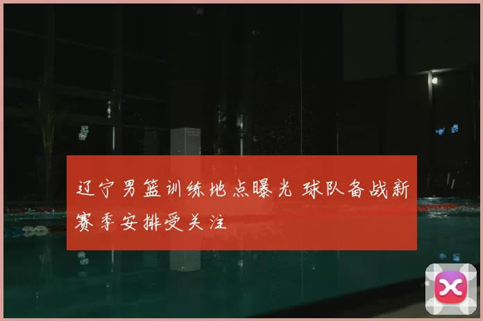 辽宁男篮训练地点曝光 球队备战新赛季安排受关注