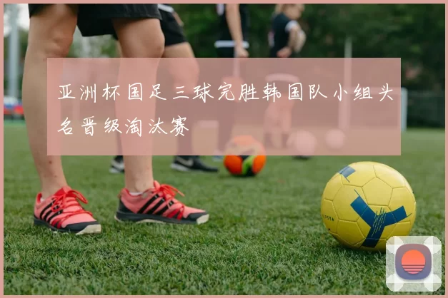 亚洲杯国足三球完胜韩国队小组头名晋级淘汰赛