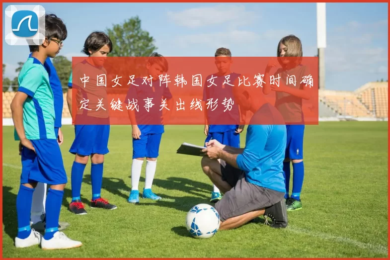 中国女足对阵韩国女足比赛时间确定关键战事关出线形势