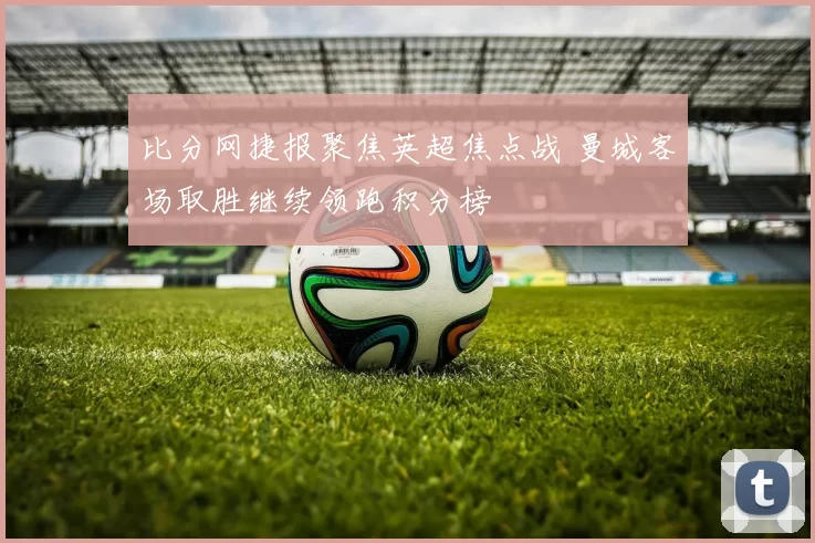 比分网捷报聚焦英超焦点战 曼城客场取胜继续领跑积分榜