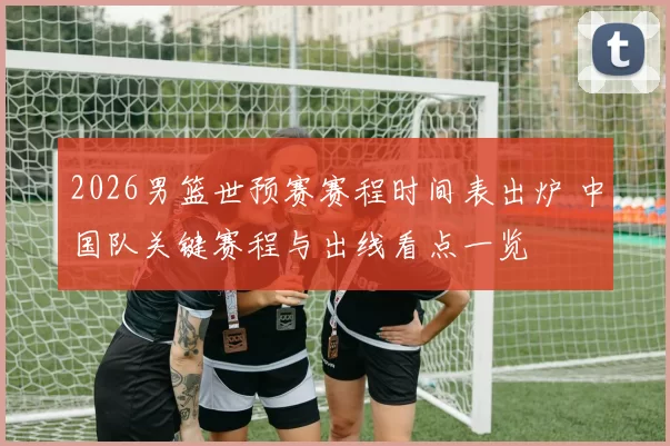 2026男篮世预赛赛程时间表出炉 中国队关键赛程与出线看点一览