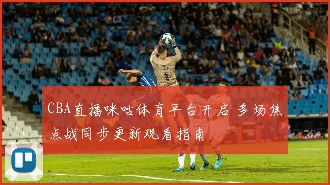 CBA直播咪咕体育平台开启 多场焦点战同步更新观看指南
