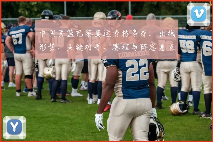 中国男篮巴黎奥运资格争夺：出线形势、关键对手、赛程与阵容看点