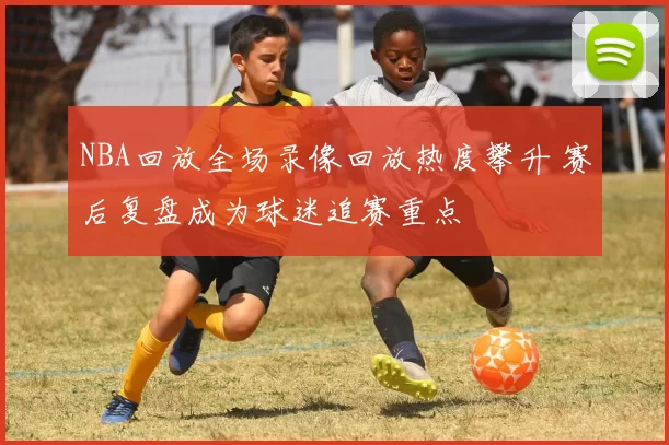NBA回放全场录像回放热度攀升 赛后复盘成为球迷追赛重点