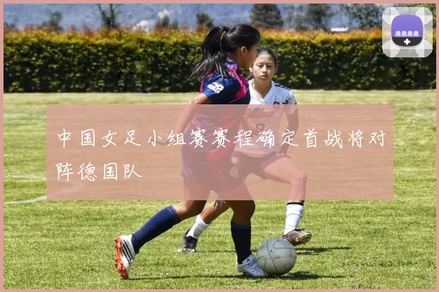 中国女足小组赛赛程确定首战将对阵德国队