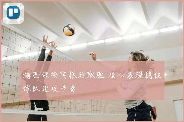 梅西领衔阿根廷取胜 核心表现稳住球队进攻节奏