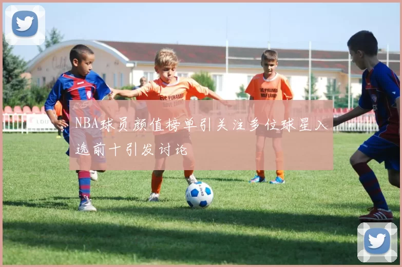 NBA球员颜值榜单引关注多位球星入选前十引发讨论