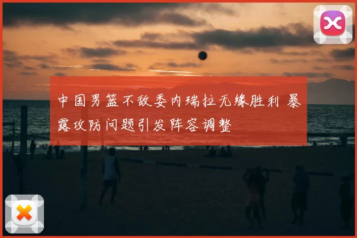 中国男篮不敌委内瑞拉无缘胜利 暴露攻防问题引发阵容调整