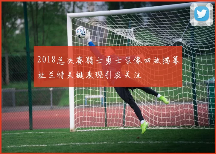 2018总决赛骑士勇士录像回放揭幕杜兰特关键表现引发关注