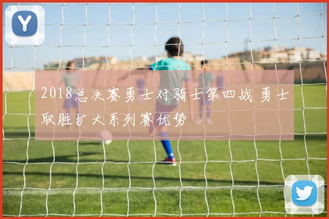 2018总决赛勇士对骑士第四战 勇士取胜扩大系列赛优势