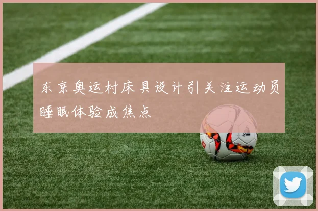 东京奥运村床具设计引关注运动员睡眠体验成焦点