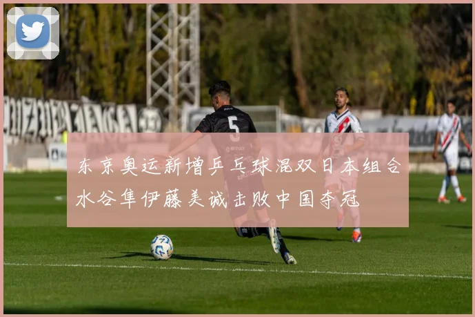 东京奥运新增乒乓球混双日本组合水谷隼伊藤美诚击败中国夺冠