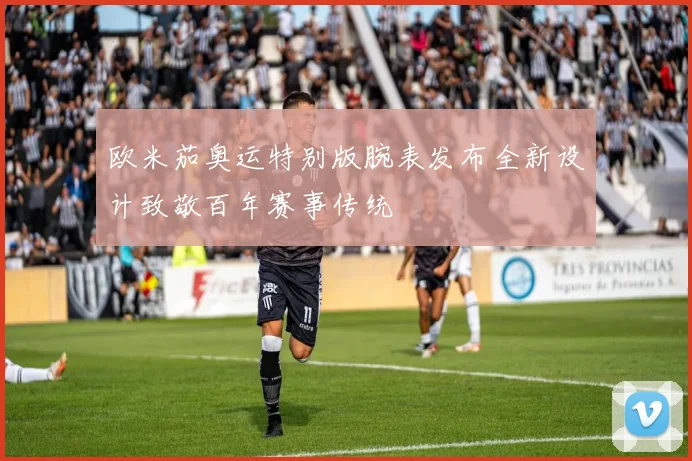 欧米茄奥运特别版腕表发布全新设计致敬百年赛事传统